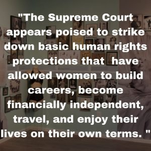 "The Supreme Court appears poised to strike down basic human rights protections that have allowed women to build careers, become financially independent, travel, and enjoy their lives on their own terms. "